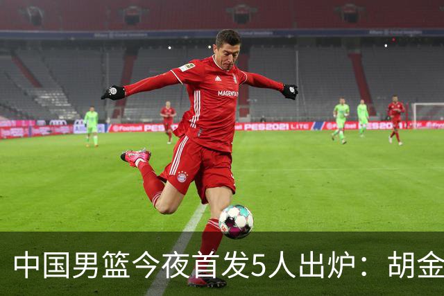 中国男篮今夜首发5人出炉：胡金秋+李弘权+王俊杰+赵继伟+廖三宁
