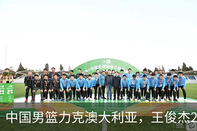 中国男篮力克澳大利亚，王俊杰23+6+4崔永熙12分，胡金秋11+6王浩然10+5