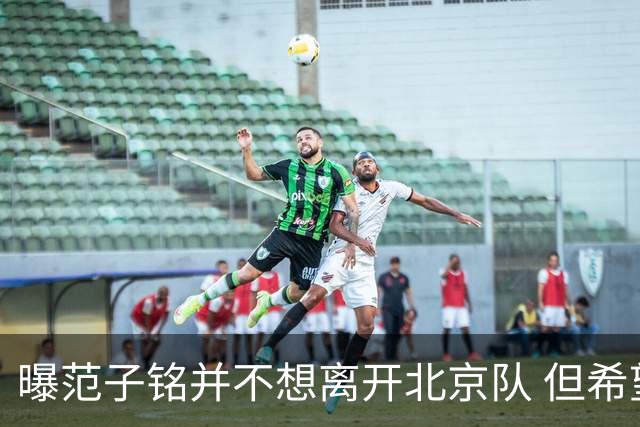 曝范子铭并不想离开北京队 但希望有球打不想待废